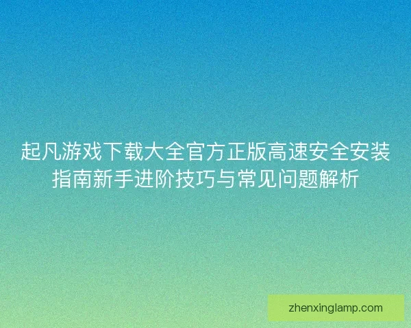 起凡游戏下载大全官方正版高速安全安装指南新手进阶技巧与常见问题解析
