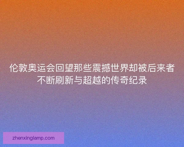 伦敦奥运会回望那些震撼世界却被后来者不断刷新与超越的传奇纪录