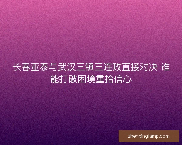 长春亚泰与武汉三镇三连败直接对决 谁能打破困境重拾信心