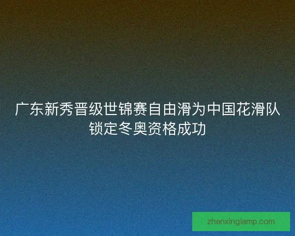 广东新秀晋级世锦赛自由滑为中国花滑队锁定冬奥资格成功